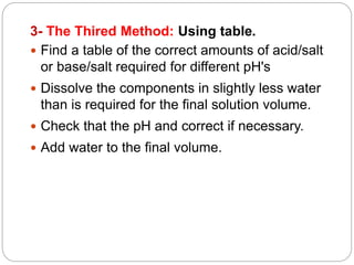 .
3- The Thired Method: Using table
 Find a table of the correct amounts of acid/salt
or base/salt required for different pH's
 Dissolve the components in slightly less water
than is required for the final solution volume.
 Check that the pH and correct if necessary.
 Add water to the final volume.
 