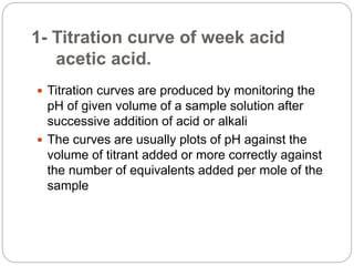 1- Titration curve of week acid
acetic acid.
 Titration curves are produced by monitoring the
pH of given volume of a sample solution after
successive addition of acid or alkali
 The curves are usually plots of pH against the
volume of titrant added or more correctly against
the number of equivalents added per mole of the
sample
 