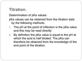 Titration.
Determination of pKa values:
pKa values can be obtained from the titration data
by the following methods:
1. The pH at the point of inflection is the pKa value
and this may be read directly
2. By definition the pKa value is equal to the pH at
which the acid is half titrated. The pKa can
therefore be obtained from the knowledge of the
end point of the titration.
 