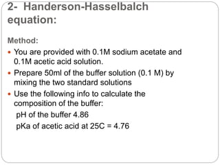 2- Handerson-Hasselbalch
equation:
Method:
 You are provided with 0.1M sodium acetate and
0.1M acetic acid solution.
 Prepare 50ml of the buffer solution (0.1 M) by
mixing the two standard solutions
 Use the following info to calculate the
composition of the buffer:
pH of the buffer 4.86
pKa of acetic acid at 25C = 4.76
 