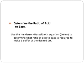 a. Determine the Ratio of Acid
to Base.
Use the Henderson-Hasselbalch equation (below) to
determine what ratio of acid to base is required to
make a buffer of the desired pH.
 