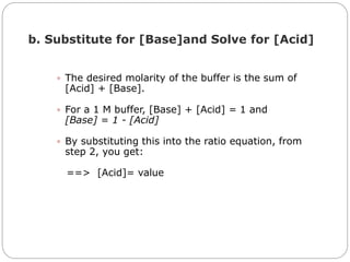  The desired molarity of the buffer is the sum of
[Acid] + [Base].
 For a 1 M buffer, [Base] + [Acid] = 1 and
[Base] = 1 - [Acid]
 By substituting this into the ratio equation, from
step 2, you get:
==> [Acid]= value
b. Substitute for [Base]and Solve for [Acid]
 