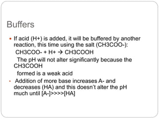 Buffers
 If acid (H+) is added, it will be buffered by another
reaction, this time using the salt (CH3COO-):
CH3COO- + H+  CH3COOH
The pH will not alter significantly because the
CH3COOH
formed is a weak acid
• Addition of more base increases A- and
decreases (HA) and this doesn’t alter the pH
much until [A-]>>>>[HA]
 