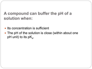 A compound can buffer the pH of a
solution when:
 Its concentration is sufficient
 The pH of the solution is close (within about one
pH unit) to its pKa.
 