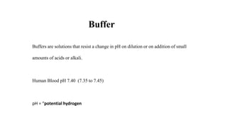 Buffers are solutions that resist a change in pH on dilution or on addition of small
amounts of acids or alkali.
Human Blood pH 7.40 (7.35 to 7.45)
pH = “potential hydrogen
Buffer
 