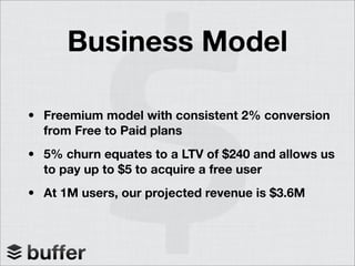 Business Model
• Freemium model with consistent 2% conversion
from Free to Paid plans
• 5% churn equates to a LTV of $240 and allows us
to pay up to $5 to acquire a free user
• At 1M users, our projected revenue is $3.6M
 