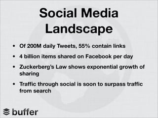 Social Media
Landscape
• Of 200M daily Tweets, 55% contain links
• 4 billion items shared on Facebook per day
• Zuckerberg’s Law shows exponential growth of
sharing
• Traffic through social is soon to surpass traffic
from search
 