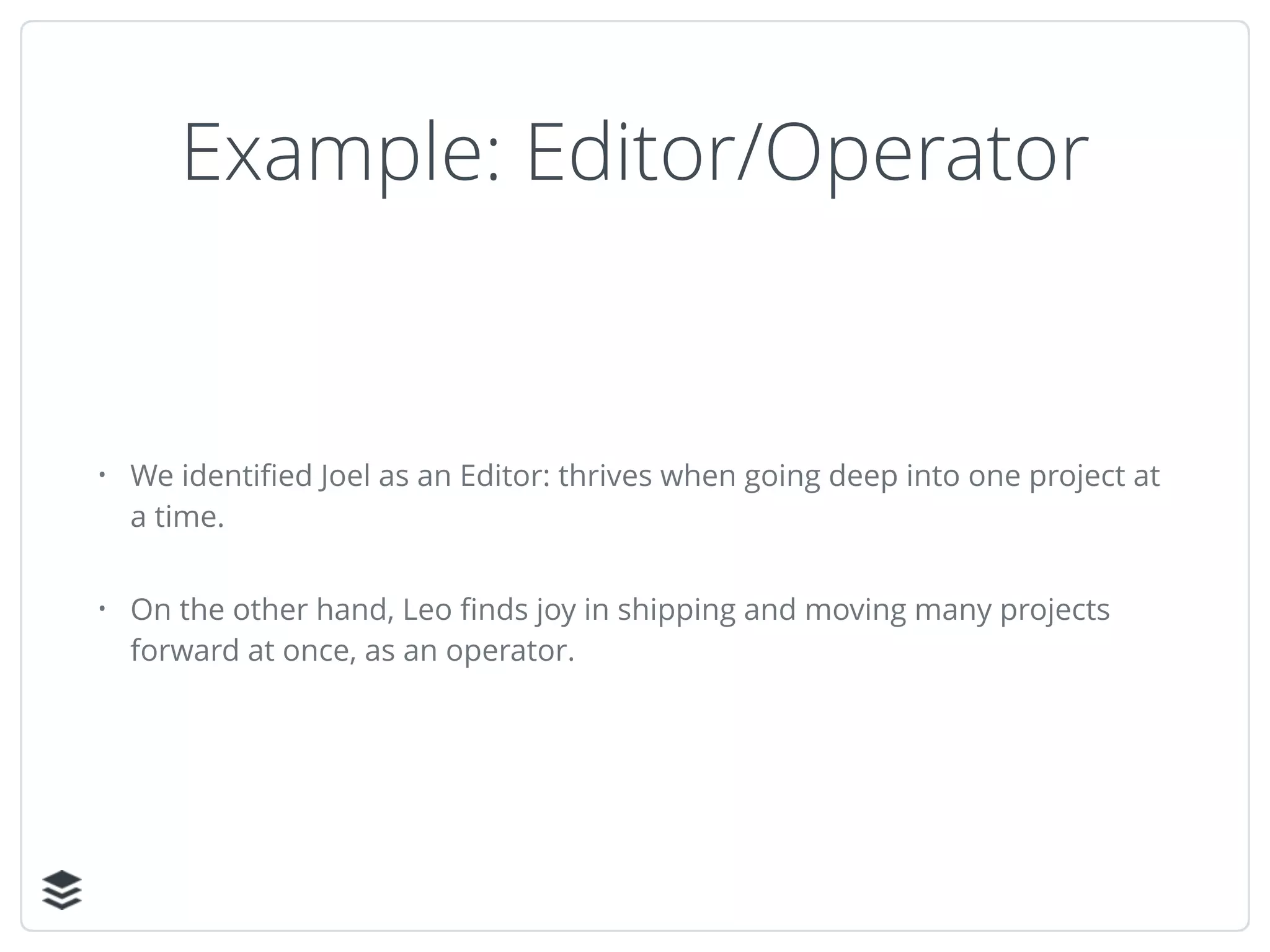 Example: Editor/Operator
• We identiﬁed Joel as an Editor: thrives when going deep into one project at
a time.
• On the other hand, Leo ﬁnds joy in shipping and moving many projects
forward at once, as an operator.
 