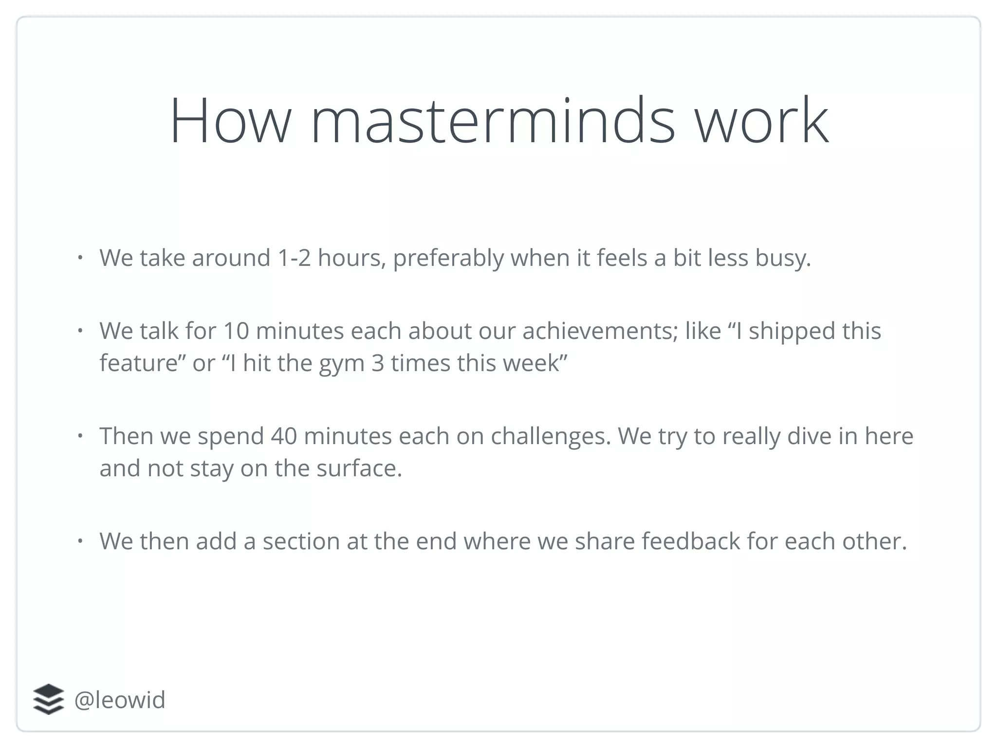 @leowid
How masterminds work
• We take around 1-2 hours, preferably when it feels a bit less busy.
• We talk for 10 minutes each about our achievements; like “I shipped this
feature” or “I hit the gym 3 times this week”
• Then we spend 40 minutes each on challenges. We try to really dive in here
and not stay on the surface.
• We then add a section at the end where we share feedback for each other.
 