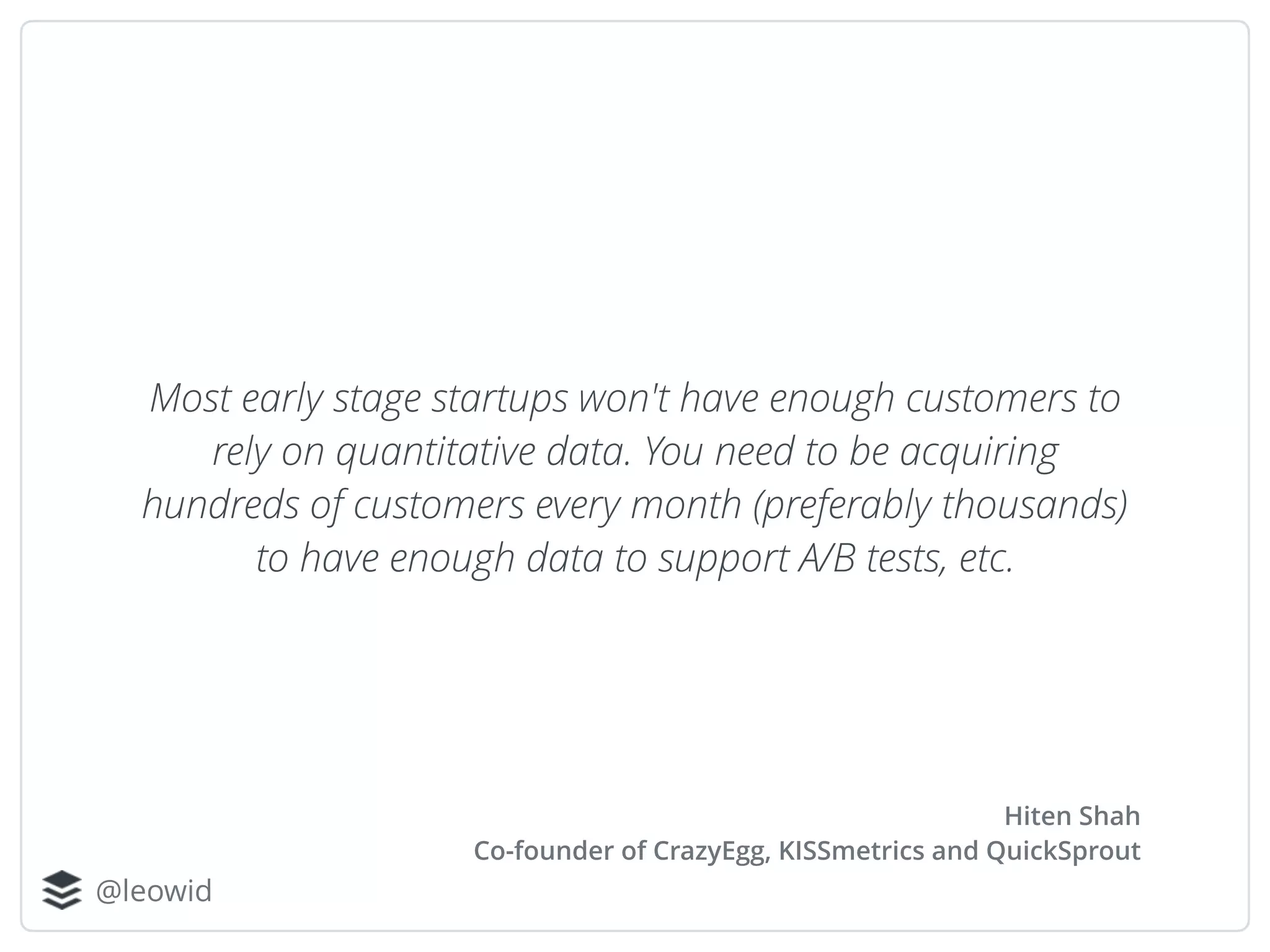 @leowid
Most early stage startups won't have enough customers to
rely on quantitative data. You need to be acquiring
hundreds of customers every month (preferably thousands)
to have enough data to support A/B tests, etc.
Hiten Shah
Co-founder of CrazyEgg, KISSmetrics and QuickSprout
 