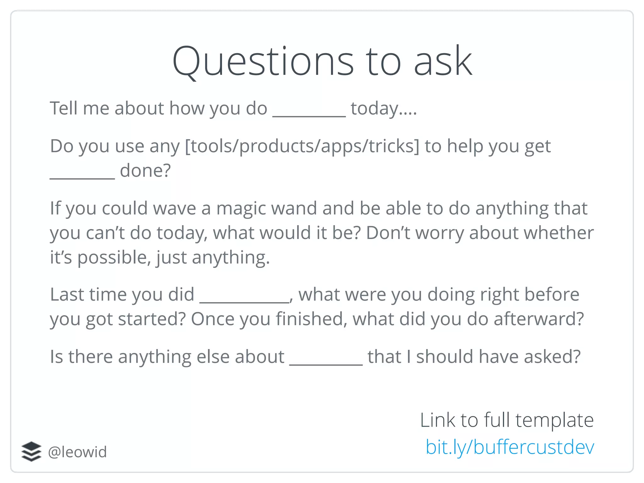 @leowid
Questions to ask
Tell me about how you do _________ today…. 
Do you use any [tools/products/apps/tricks] to help you get
________ done? 
If you could wave a magic wand and be able to do anything that
you can’t do today, what would it be? Don’t worry about whether
it’s possible, just anything. 
Last time you did ___________, what were you doing right before
you got started? Once you ﬁnished, what did you do afterward? 
Is there anything else about _________ that I should have asked?
Link to full template
bit.ly/buﬀercustdev
 