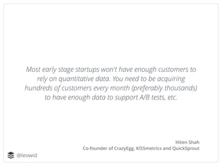 @leowid
Most early stage startups won't have enough customers to
rely on quantitative data. You need to be acquiring
hundr...