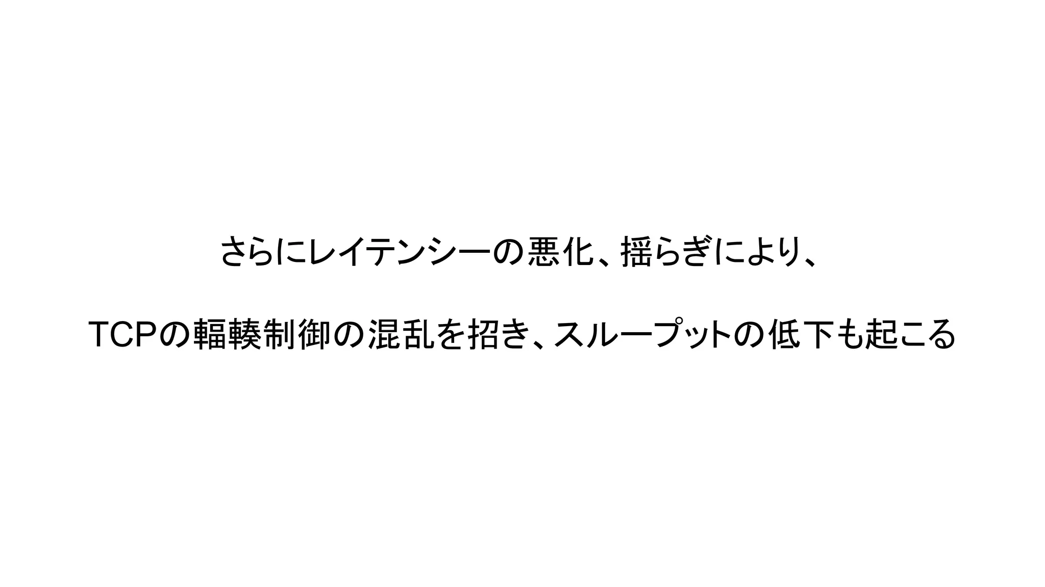 さらにレイテンシーの悪化、揺らぎにより、
TCPの輻輳制御の混乱を招き、スループットの低下も起こる

 