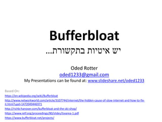 Bufferbloat
‫בתקשורת‬ ‫איטיות‬ ‫יש‬…
Oded Rotter
oded1233@gmail.com
My Presentations can be found at: www.slideshare.net/oded1233
Based On:
https://en.wikipedia.org/wiki/Bufferbloat
http://www.networkworld.com/article/3107744/internet/the-hidden-cause-of-slow-internet-and-how-to-fix-
it.html?upd=1472049446971
http://richb-hanover.com/bufferbloat-and-the-ski-shop/
https://www.ietf.org/proceedings/80/slides/tsvarea-1.pdf
https://www.bufferbloat.net/projects/
 