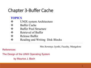 Chapter 3-Buffer Cache
1
TOPICS
 UNIX system Architecture
 Buffer Cache
 Buffer Pool Structure
 Retrieval of Buffer
 Release Buffer
 Reading and Writing Disk Blocks
Mrs.Sowmya Jyothi, Faculty, Mangalore
References:
The Design of the UNIX Operating System
by Maurice J. Bach
 