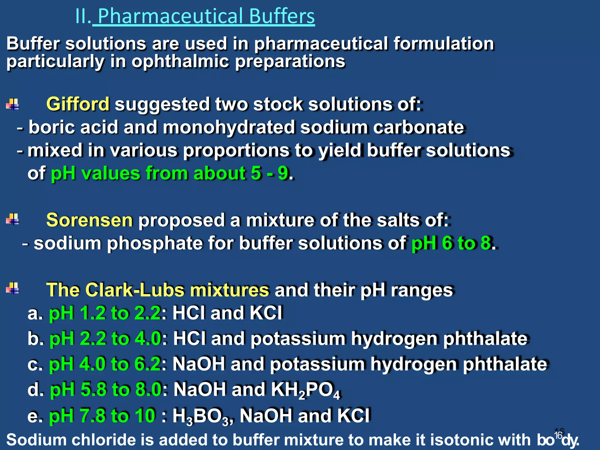 II. Pharmaceutical Buffers
Buffer solutions are used in pharmaceutical formulation
particularly in ophthalmic preparations
Gifford suggested two stock solutions of:
- boric acid and monohydrated sodium carbonate
- mixed in various proportions to yield buffer solutions
of pH values from about 5 - 9.
Sorensen proposed a mixture of the salts of:
- sodium phosphate for buffer solutions of pH 6 to 8.
The Clark-Lubs mixtures and their pH ranges
a. pH 1.2 to 2.2: HCI and KCI
b. pH 2.2 to 4.0: HCI and potassium hydrogen phthalate
c. pH 4.0 to 6.2: NaOH and potassium hydrogen phthalate
d. pH 5.8 to 8.0: NaOH and KH2PO4
e. pH 7.8 to 10 : H3BO3, NaOH and KCl
Sodium chloride is added to buffer mixture to make it isotonic with bo16
dy.
 