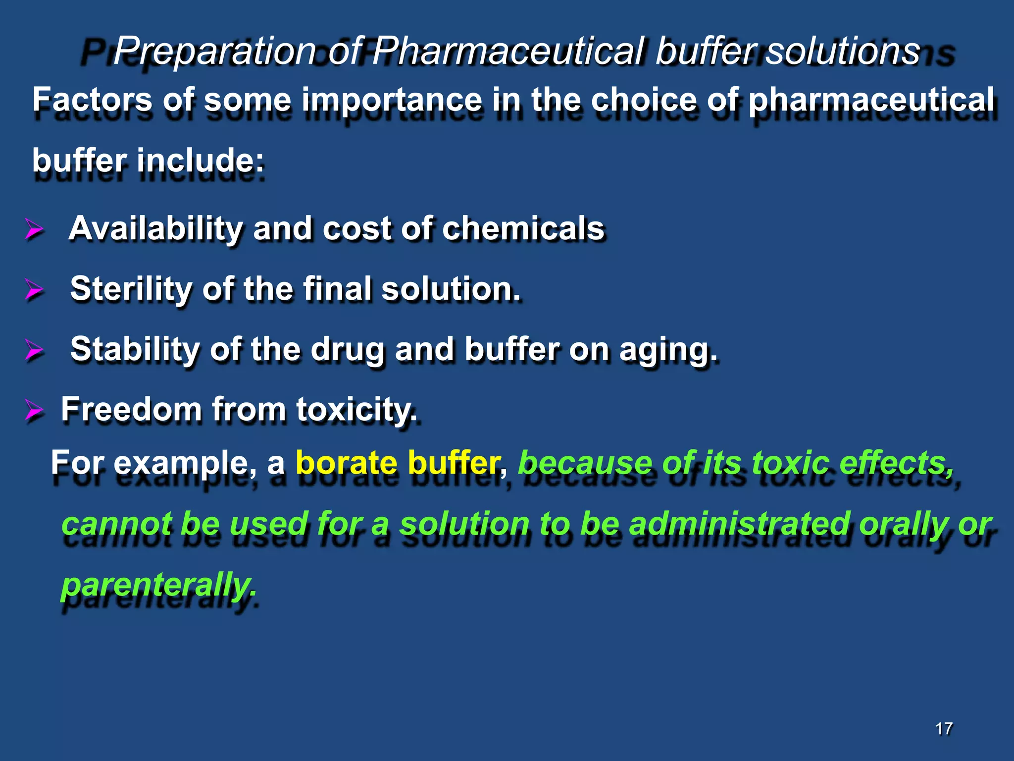 17
Preparation of Pharmaceutical buffer solutions
Factors of some importance in the choice of pharmaceutical
buffer include:
 Availability and cost of chemicals
 Sterility of the final solution.
 Stability of the drug and buffer on aging.
 Freedom from toxicity.
For example, a borate buffer, because of its toxic effects,
cannot be used for a solution to be administrated orally or
parenterally.
 