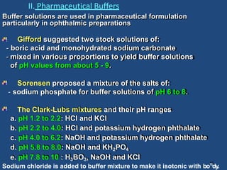II. Pharmaceutical Buffers
Buffer solutions are used in pharmaceutical formulation
particularly in ophthalmic preparations
Gifford suggested two stock solutions of:
- boric acid and monohydrated sodium carbonate
- mixed in various proportions to yield buffer solutions
of pH values from about 5 - 9.
Sorensen proposed a mixture of the salts of:
- sodium phosphate for buffer solutions of pH 6 to 8.
The Clark-Lubs mixtures and their pH ranges
a. pH 1.2 to 2.2: HCI and KCI
b. pH 2.2 to 4.0: HCI and potassium hydrogen phthalate
c. pH 4.0 to 6.2: NaOH and potassium hydrogen phthalate
d. pH 5.8 to 8.0: NaOH and KH2PO4
e. pH 7.8 to 10 : H3BO3, NaOH and KCl
Sodium chloride is added to buffer mixture to make it isotonic with bo16
dy.
 