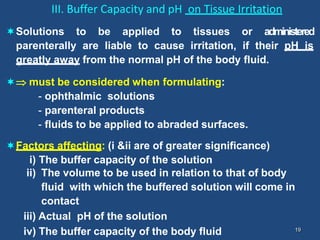 19
III. Buffer Capacity and pH on Tissue Irritation
Solutions to be applied to tissues or administered
parenterally are liable to cause irritation, if their pH is
greatly away from the normal pH of the body fluid.
 must be considered when formulating:
- ophthalmic solutions
- parenteral products
- fluids to be applied to abraded surfaces.
Factors affecting: (i &ii are of greater significance)
i) The buffer capacity of the solution
ii) The volume to be used in relation to that of body
fluid with which the buffered solution will come in
contact
iii) Actual pH of the solution
iv) The buffer capacity of the body fluid
 