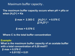 13
Maximum buffer capacity .
The maximum buffer capacity occurs when pH = pKa or
when (H3O+) = Ka
β max = 2.303 C (H3O+) 2 = 0.576 C
(2 H3O+) 2
β max = 0.576 C
Where C is the total buffer concentration
Example:
What is the maximum buffer capacity of an acetate buffer
with a total concentration of 0.20 mol/l?
β max = 0.576 C
= 0.01152 = 0.01
 