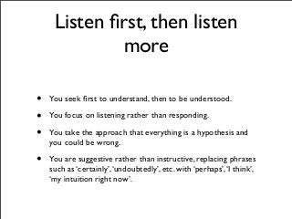 • You seek ﬁrst to understand, then to be understood.
• You focus on listening rather than responding.
• You take the approach that everything is a hypothesis and
you could be wrong.
• You are suggestive rather than instructive, replacing phrases
such as ‘certainly’,‘undoubtedly’, etc. with ‘perhaps’,‘I think’,
‘my intuition right now’.
Listen ﬁrst, then listen
more
 