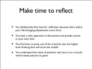 Make time to reﬂect
• You deliberately ﬁnd time for reﬂection, because that’s where
your life-changing adjustments come from
• You have a calm approach to discussions and ponder points
in your own time
• You ﬁnd time to jump out of the trenches into the higher
level thinking that will move the needle
• You understand the value of patience and treat it as a muscle
which needs practice to grow
 
