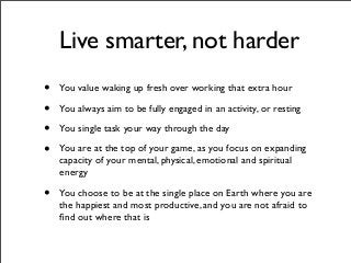 Live smarter, not harder
• You value waking up fresh over working that extra hour
• You always aim to be fully engaged in an activity, or resting
• You single task your way through the day
• You are at the top of your game, as you focus on expanding
capacity of your mental, physical, emotional and spiritual
energy
• You choose to be at the single place on Earth where you are
the happiest and most productive, and you are not afraid to
ﬁnd out where that is
 