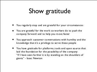 Show gratitude
• You regularly stop and are grateful for your circumstances
• You are grateful for the work co-workers do to push the
company forward and to help you move faster
• You approach customer conversations with humility and the
knowledge that it’s a privilege to serve these people
• You have gratitude for platforms, tools and open source that
laid the foundation for the possibility of the company:
“If I have seen further it is by standing on the shoulders of
giants” - Isaac Newton
 