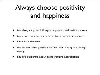 Always choose positivity
and happiness
• You always approach things in a positive and optimistic way.
• You never criticize or condemn team members or users.
• You never complain.
• You let the other person save face, even if they are clearly
wrong.
• You are deliberate about giving genuine appreciation.
 