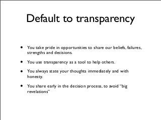 Default to transparency
• You take pride in opportunities to share our beliefs, failures,
strengths and decisions.
• You use transparency as a tool to help others.
• You always state your thoughts immediately and with
honesty.
• You share early in the decision process, to avoid “big
revelations”
 