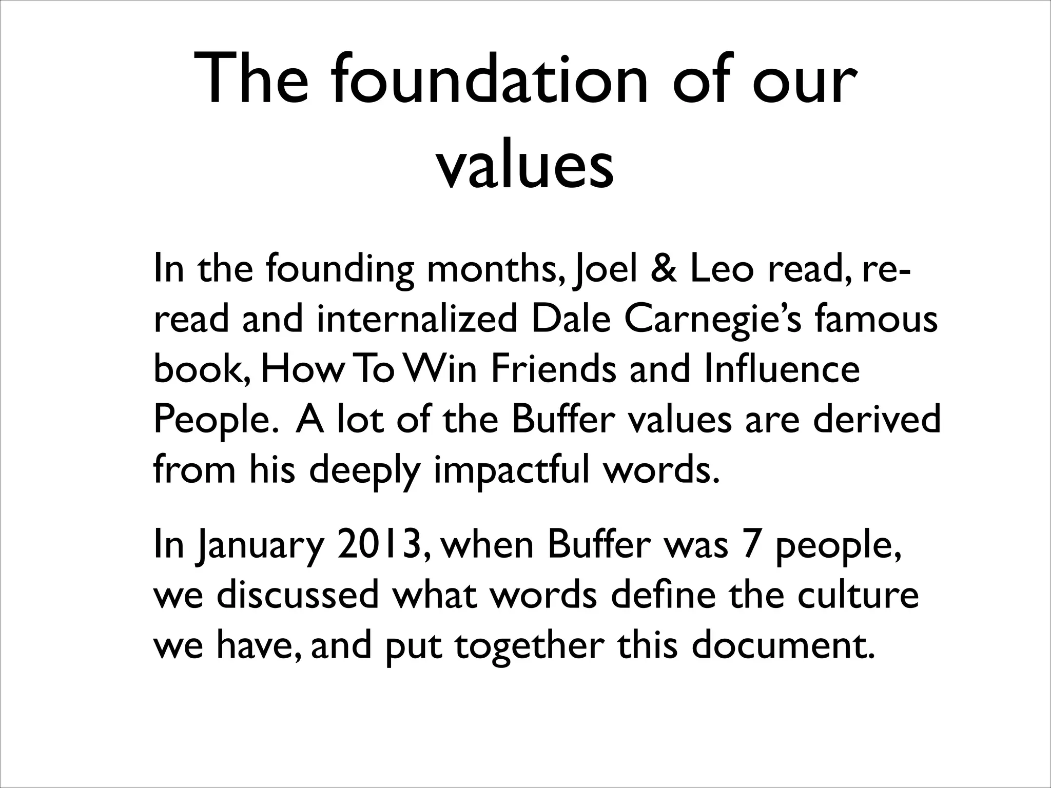 The foundation of our
values
In the founding months, Joel & Leo read, reread and internalized Dale Carnegie’s famous
book, How To Win Friends and Inﬂuence
People. A lot of the Buffer values are derived
from his deeply impactful words.	

In January 2013, when Buffer was 7 people,
we discussed what words deﬁne the culture
we have, and put together this document.

 