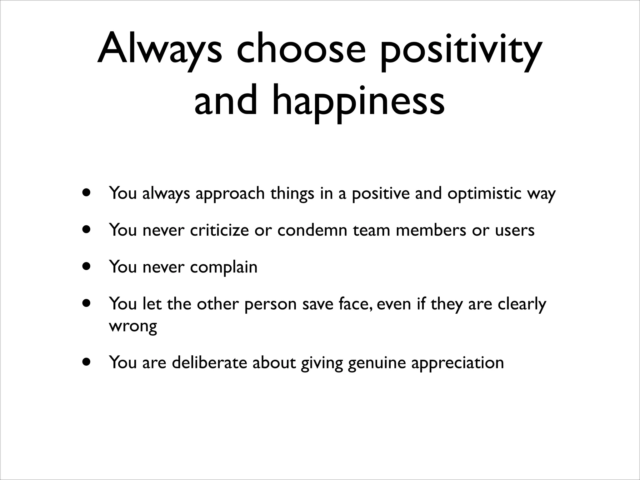 Always choose positivity
and happiness
•
•
•
•

You always approach things in a positive and optimistic way	


•

You are deliberate about giving genuine appreciation

You never criticize or condemn team members or users	

You never complain	

You let the other person save face, even if they are clearly
wrong	


 