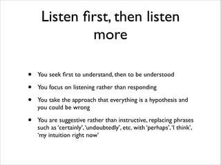 Listen ﬁrst, then listen
more
•
•
•

You seek ﬁrst to understand, then to be understood	


•

You are suggestive rather than instructive, replacing phrases
such as ‘certainly’, ‘undoubtedly’, etc. with ‘perhaps’, ‘I think’,
‘my intuition right now’

You focus on listening rather than responding	

You take the approach that everything is a hypothesis and
you could be wrong	


 