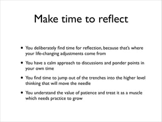 Make time to reﬂect
• You deliberately ﬁnd time for reﬂection, because that’s where
your life-changing adjustments come from	


• You have a calm approach to discussions and ponder points in
your own time	


• You ﬁnd time to jump out of the trenches into the higher level
thinking that will move the needle	


• You understand the value of patience and treat it as a muscle
which needs practice to grow

 
