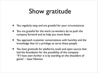 Show gratitude
•
•

You regularly stop and are grateful for your circumstances	


•

You approach customer conversations with humility and the
knowledge that it’s a privilege to serve these people	


•

You have gratitude for platforms, tools and open source that
laid the foundation for the possibility of the company:  
“If I have seen further it is by standing on the shoulders of
giants” - Isaac Newton

You are grateful for the work co-workers do to push the
company forward and to help you move faster	


 