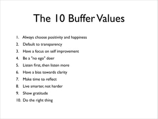 The 10 Buffer Values
1. Always choose positivity and happiness	

2. Default to transparency	

3. Have a focus on self improvement	

4. Be a "no ego" doer	

5. Listen ﬁrst, then listen more	

6. Have a bias towards clarity	

7. Make time to reﬂect	

8. Live smarter, not harder	

9. Show gratitude	

10. Do the right thing

 