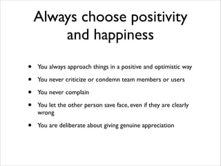 Always choose positivity
and happiness
•
•
•
•

You always approach things in a positive and optimistic way	


•

You are deliberate about giving genuine appreciation

You never criticize or condemn team members or users	

You never complain	

You let the other person save face, even if they are clearly
wrong	


 