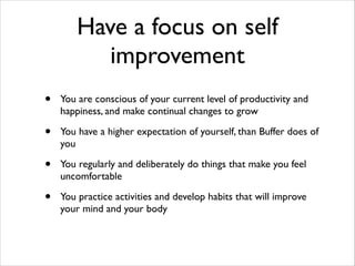 Have a focus on self
improvement
•

You are conscious of your current level of productivity and
happiness, and make continual changes to grow	


•

You have a higher expectation of yourself, than Buffer does of
you	


•

You regularly and deliberately do things that make you feel
uncomfortable	


•

You practice activities and develop habits that will improve
your mind and your body

 