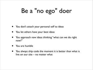 Be a "no ego" doer
•
•
•

You don't attach your personal self to ideas	


•
•

You are humble	


You let others have your best ideas	

You approach new ideas thinking “what can we do right
now?”	


You always ship code the moment it is better than what is
live on our site – no matter what

 