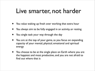 Live smarter, not harder
•
•
•
•

You value waking up fresh over working that extra hour	


•

You choose to be at the single place on Earth where you are
the happiest and most productive, and you are not afraid to
ﬁnd out where that is

You always aim to be fully engaged in an activity, or resting	

You single task your way through the day	

You are at the top of your game, as you focus on expanding
capacity of your mental, physical, emotional and spiritual
energy	


 