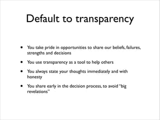 Default to transparency
•

You take pride in opportunities to share our beliefs, failures,
strengths and decisions	


•
•

You use transparency as a tool to help others	


•

You share early in the decision process, to avoid “big
revelations”

You always state your thoughts immediately and with
honesty	


 