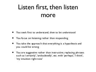 • You seek ﬁrst to understand, then to be understood
• You focus on listening rather than responding
• You take the approach that everything is a hypothesis and
you could be wrong
• You are suggestive rather than instructive, replacing phrases
such as ‘certainly’,‘undoubtedly’, etc. with ‘perhaps’,‘I think’,
‘my intuition right now’
Listen ﬁrst, then listen
more
 