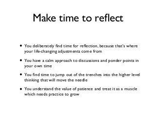 Make time to reﬂect
• You deliberately ﬁnd time for reﬂection, because that’s where
your life-changing adjustments come from
• You have a calm approach to discussions and ponder points in
your own time
• You ﬁnd time to jump out of the trenches into the higher level
thinking that will move the needle
• You understand the value of patience and treat it as a muscle
which needs practice to grow
 