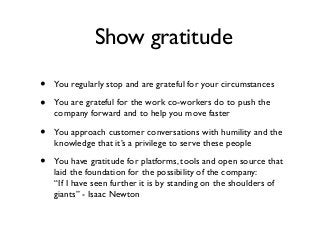 Show gratitude
• You regularly stop and are grateful for your circumstances
• You are grateful for the work co-workers do to push the
company forward and to help you move faster
• You approach customer conversations with humility and the
knowledge that it’s a privilege to serve these people
• You have gratitude for platforms, tools and open source that
laid the foundation for the possibility of the company:  
“If I have seen further it is by standing on the shoulders of
giants” - Isaac Newton
 