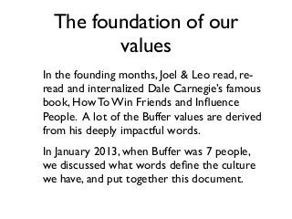 The foundation of our
values
In the founding months, Joel & Leo read, re-
read and internalized Dale Carnegie’s famous
book, How To Win Friends and Inﬂuence
People. A lot of the Buffer values are derived
from his deeply impactful words.
In January 2013, when Buffer was 7 people,
we discussed what words deﬁne the culture
we have, and put together this document.
 