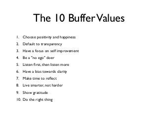 The 10 BufferValues
1. Choose positivity and happiness
2. Default to transparency
3. Have a focus on self improvement
4. Be a "no ego" doer
5. Listen ﬁrst, then listen more
6. Have a bias towards clarity
7. Make time to reﬂect
8. Live smarter, not harder
9. Show gratitude
10. Do the right thing
 