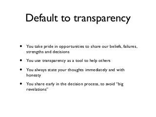 Default to transparency
• You take pride in opportunities to share our beliefs, failures,
strengths and decisions
• You use transparency as a tool to help others
• You always state your thoughts immediately and with
honesty
• You share early in the decision process, to avoid “big
revelations”
 