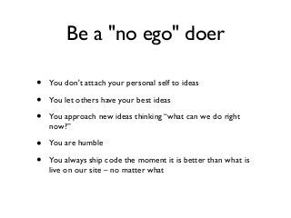 Be a "no ego" doer
• You don't attach your personal self to ideas
• You let others have your best ideas
• You approach new ideas thinking “what can we do right
now?”
• You are humble
• You always ship code the moment it is better than what is
live on our site – no matter what
 