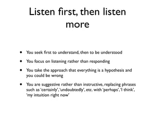 • You seek ﬁrst to understand, then to be understood
• You focus on listening rather than responding
• You take the approach that everything is a hypothesis and
you could be wrong
• You are suggestive rather than instructive, replacing phrases
such as ‘certainly’,‘undoubtedly’, etc. with ‘perhaps’,‘I think’,
‘my intuition right now’
Listen ﬁrst, then listen
more
 