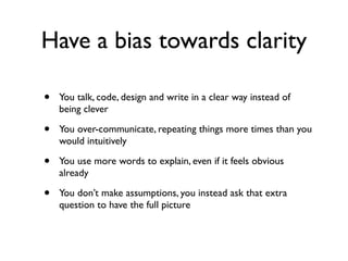 Have a bias towards clarity
• You talk, code, design and write in a clear way instead of
being clever
• You over-communicate, repeating things more times than you
would intuitively
• You use more words to explain, even if it feels obvious
already
• You don’t make assumptions, you instead ask that extra
question to have the full picture
 